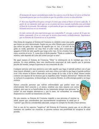 Curso Neo - Kine I 71
El momento de mayor ansiedad para todos los cajeros era el de hacer el cierre al final de
la jornada puesto que era la ocasión en que los posibles errores se descubrirían.
F. hizo una Equilibración para corregir el estrés que sentía al hacer el cierre cada día. A
partir de ese momento notó que ya no se ponía nervioso cuando realizaba esta actividad
al final de la jornada. Sin embargo, se percataba de que sus compañeros seguían estando
bastante ansiosos en ese momento.
Lo más curioso de esta experiencia que nos comentaba F. era que, a pesar de lo que me
había comentado, él no se creía que la técnica funcionara verdaderamente. Suponemos
que su Sistema de Creencias no se lo permitía.
Otra forma de imaginar al Sistema de Creencias es viéndolo como unas gafas
que tienen un color determinado. Según sea ese color filtrará, para la persona
que utiliza las gafas, las imágenes de aquello que ve. Así, si el color de las
gafas es verde, permitirá ver muy bien el color verde, pero oscurecerá y
apagará el brillo de todo aquello que tenga color rojo. Si los cristales fueran
rojos, ocurriría al revés. Y, como dice el dicho popular: "Nada es verdad ni es
mentira, todo depende del color del cristal con que se mire".
De igual manera el Sistema de Creencias "filtra" la información de la realidad que vive la
persona. En otras palabras, hace una clasificación emocional de todo aquello que la persona
percibe del mundo, aunque la persona no sea consciente de ello.
Cualquier persona será muy permisiva con todo aquello que haga el partido político con el que
tiene mayor afinidad y, por el contrario, será muy crítica con todo lo que haga el partido político
rival. Esto mismo lo hemos observado en otro campo de la vida; el de la salud. Hemos tenido
contacto con algunas de las técnicas que se engloban como "terapias alternativas". Dentro de ellas
se incluyen la acupuntura, la kinesiología, las esencias florales, la reflexoterapia podal y un largo
etcétera.
Hemos conocido personas que sufrían enfermedades que podían tener una
relativamente fácil curación o, al menos, tendrían una clara mejoría con ciertas
terapias; pero que no se beneficiaban de ese tratamiento porque esas personas "no
creían" en esas terapias alternativas y, por lo tanto, las rechazaban, no estando
dispuestos/as a recibir un tratamiento con ellas.
De esta manera, su Sistema de Creencias impedía a esas personas el mejorar su
salud, puesto que consideraban que necesariamente recuperarían la salud por el
"camino" que ellos/as consideraban adecuado, aunque no siempre les llevaba a buen término.
Este es uno de los aspectos "negativos" del Sistema de Creencias; puesto que, en su afán por
mantener sin cambios sus creencias, la persona rechaza una posibilidad de recuperar la salud
perdida.
http://www.neo-kine.com neokine@gmail.com
 