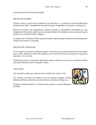 Curso Neo - Kine I 84
reconocidas por la persona como propias.
PRUEBA DE ESTRÉS
Permite conocer, a través de la respuesta de los músculos, si se produce en usted una Respuesta
de Estrés ante "algo", normalmente una situación (real o imaginada), un recuerdo, una frase, etc.
Hacerla al realizar una Equilibración, permite corregir el desequilibrio ocasionado por una
Respuesta de Estrés ante aquello que se está equilibrando. Por ejemplo, ante una situación que la
persona vive con rabia, miedo o angustia.
La práctica de la Prueba de Estrés permite localizar indirectamente la presencia de pensamientos
ocultos en la mente no consciente.
SISTEMA DE CREENCIAS
Es el conjunto de creencias, opiniones, gustos e intereses que una persona tiene acerca del mundo
que le rodea. Define las normas de conducta y los valores por los que esa persona se regirá para
organizar y vivir su vida.
Puede tener muchas e importantes diferencias según la cultura en la que vive esa persona. Puesto
que cada cultura promueve sus propios valores.
SITUACIÓN
Una situación es algo que la persona está viviendo, ha vivido o vivirá.
Por ejemplo, conversar por teléfono con otra persona, preparar comida,
hablar en público, conducir en un atasco, llevar a sus hijos al colegio, etc.
Cualquier situación puede ser vivida de forma natural o con una Respuesta
de Estrés.
http://www.neo-kine.com neokine@gmail.com
 