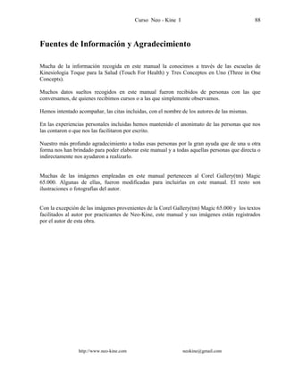 Curso Neo - Kine I 88
Fuentes de Información y Agradecimiento
Mucha de la información recogida en este manual la conocimos a través de las escuelas de
Kinesiologia Toque para la Salud (Touch For Health) y Tres Conceptos en Uno (Three in One
Concepts).
Muchos datos sueltos recogidos en este manual fueron recibidos de personas con las que
conversamos, de quienes recibimos cursos o a las que simplemente observamos.
Hemos intentado acompañar, las citas incluidas, con el nombre de los autores de las mismas.
En las experiencias personales incluidas hemos mantenido el anonimato de las personas que nos
las contaron o que nos las facilitaron por escrito.
Nuestro más profundo agradecimiento a todas esas personas por la gran ayuda que de una u otra
forma nos han brindado para poder elaborar este manual y a todas aquellas personas que directa o
indirectamente nos ayudaron a realizarlo.
Muchas de las imágenes empleadas en este manual pertenecen al Corel Gallery(tm) Magic
65.000. Algunas de ellas, fueron modificadas para incluirlas en este manual. El resto son
ilustraciones o fotografías del autor.
Con la excepción de las imágenes provenientes de la Corel Gallery(tm) Magic 65.000 y los textos
facilitados al autor por practicantes de Neo-Kine, este manual y sus imágenes están registrados
por el autor de esta obra.
http://www.neo-kine.com neokine@gmail.com
 