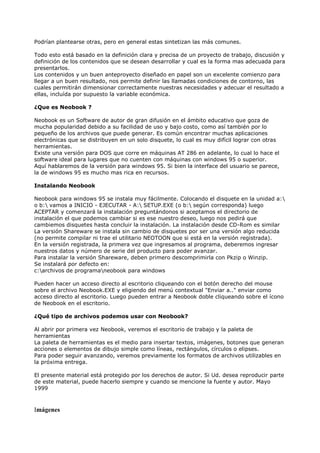 Podrían plantearse otras, pero en general estas sintetizan las más comunes.
Todo esto está basado en la definición clara y precisa de un proyecto de trabajo, discusión y
definición de los contenidos que se desean desarrollar y cual es la forma mas adecuada para
presentarlos.
Los contenidos y un buen anteproyecto diseñado en papel son un excelente comienzo para
llegar a un buen resultado, nos permite definir las llamadas condiciones de contorno, las
cuales permitirán dimensionar correctamente nuestras necesidades y adecuar el resultado a
ellas, incluída por supuesto la variable económica.
¿Que es Neobook ?
Neobook es un Software de autor de gran difusión en el ámbito educativo que goza de
mucha popularidad debido a su facilidad de uso y bajo costo, como así también por lo
pequeño de los archivos que puede generar. Es común encontrar muchas aplicaciones
electrónicas que se distribuyen en un solo disquete, lo cual es muy difícil lograr con otras
herramientas.
Existe una versión para DOS que corre en máquinas AT 286 en adelante, lo cual lo hace el
software ideal para lugares que no cuenten con máquinas con windows 95 o superior.
Aquí hablaremos de la versión para windows 95. Si bien la interface del usuario se parece,
la de windows 95 es mucho mas rica en recursos.
Instalando Neobook
Neobook para windows 95 se instala muy fácilmente. Colocando el disquete en la unidad a:
o b: vamos a INICIO - EJECUTAR - A: SETUP.EXE (o b: según corresponda) luego
ACEPTAR y comenzará la instalación preguntándonos si aceptamos el directorio de
instalación el que podemos cambiar si es ese nuestro deseo, luego nos pedirá que
cambiemos disquetes hasta concluir la instalación. La instalación desde CD-Rom es similar
La versión Shareware se instala sin cambio de disquetes por ser una versión algo reducida
(no permite compilar ni trae el utilitario NEOTOON que si está en la versión registrada).
En la versión registrada, la primera vez que ingresamos al programa, deberemos ingresar
nuestros datos y número de serie del producto para poder avanzar.
Para instalar la versión Shareware, deben primero descomprimirla con Pkzip o Winzip.
Se instalará por defecto en:
c:archivos de programaneobook para windows
Pueden hacer un acceso directo al escritorio cliqueando con el botón derecho del mouse
sobre el archivo Neobook.EXE y eligiendo del menú contextual "Enviar a.." enviar como
acceso directo al escritorio. Luego pueden entrar a Neobook doble cliqueando sobre el ícono
de Neobook en el escritorio.
¿Qué tipo de archivos podemos usar con Neobook?
Al abrir por primera vez Neobook, veremos el escritorio de trabajo y la paleta de
herramientas
La paleta de herramientas es el medio para insertar textos, imágenes, botones que generan
acciones o elementos de dibujo simple como líneas, rectángulos, círculos o elipses.
Para poder seguir avanzando, veremos previamente los formatos de archivos utilizables en
la próxima entrega.
El presente material está protegido por los derechos de autor. Si Ud. desea reproducir parte
de este material, puede hacerlo siempre y cuando se mencione la fuente y autor. Mayo
1999
Imágenes
 