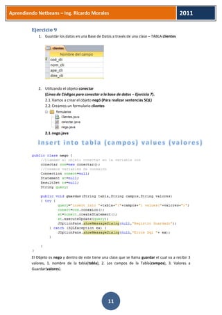 Aprendiendo Netbeans – Ing. Ricardo Morales 
2011 
11 
Ejercicio 9 
1. Guardar los datos en una Base de Datos a través de una clase – TABLA clientes 
2. Utilizando el objeto conectar 
(Línea de Códigos para conectar a la base de datos – Ejercicio 7). 
2.1. Vamos a crear el objeto negó (Para realizar sentencias SQL) 
2.2. Creamos un formulario clientes 
2.1. nego.java 
El Objeto es nego y dentro de este tiene una clase que se llama guardar el cual va a recibir 3 valores, 1. nombre de la tabla(tabla), 2. Los campos de la Tabla(campos), 3. Valores a Guardar(valores). 
 