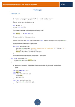 Aprendiendo Netbeans – Ing. Ricardo Morales 
2011 
13 
VECTORES 
Ejercicio 10 
1. Realizar un programa que permita llenar un vector de 5 posiciones. 
Crea un vector cuyo nombre es array 
Otra manera de Crear un vector cuyo nombre es array 
Sirve para recibir un flujo de caracteres 
Sirve para llenar un vector de 5 posiciones 
Muestra los números guardas en el vector de 5 posiciones 
2. Realizar un programa que permita llenar un vector de 10 posiciones con números pares. 
 