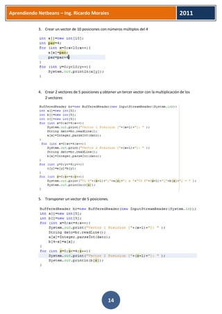 Aprendiendo Netbeans – Ing. Ricardo Morales 
2011 
14 
3. Crear un vector de 10 posiciones con números múltiplos del 4 
4. Crear 2 vectores de 5 posiciones y obtener un tercer vector con la multiplicación de los 2 vectores 
5. Transponer un vector de 5 posiciones. 
 