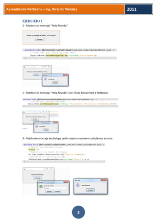 Aprendiendo Netbeans – Ing. Ricardo Morales 
2011 
2 
EJERCICIO 1 
1.- Mostrar un mensaje “Hola Mundo” 
2.- Mostrar un mensaje “Hola Mundo” con Titulo Bienvenido a Netbeans 
3.- Mediante una caja de dialogo pedir nuestro nombre y saludarnos en otra. 
 