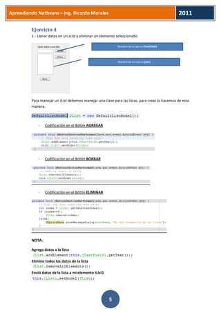 Aprendiendo Netbeans – Ing. Ricardo Morales 
2011 
5 
Ejercicio 4 
1.- Llenar datos en un JList y eliminar un elemento seleccionado. 
Para manejar un JList debemos manejar una clase para las listas, para crear lo hacemos de esta manera. 
- Codificación en el Botón AGREGAR 
- Codificación en el Botón BORRAR 
- Codificación en el Botón ELIMINAR 
NOTA: 
Agrego datos a la lista 
Elimino todos los datos de la lista 
Envió datos de la lista a mi elemento JList1 
Nombre de la caja es jTextField1 
Nombre de la Lista es jList1  