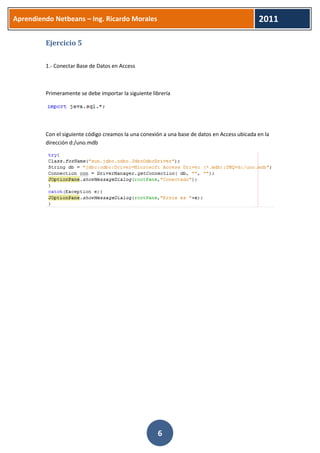 Aprendiendo Netbeans – Ing. Ricardo Morales 
2011 
6 
Ejercicio 5 
1.- Conectar Base de Datos en Access 
Primeramente se debe importar la siguiente librería 
Con el siguiente código creamos la una conexión a una base de datos en Access ubicada en la dirección d:/uno.mdb 
 