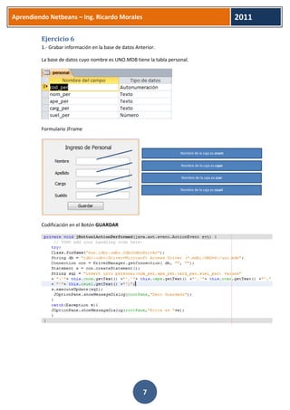 Aprendiendo Netbeans – Ing. Ricardo Morales 
2011 
7 
Ejercicio 6 
1.- Grabar información en la base de datos Anterior. 
La base de datos cuyo nombre es UNO.MDB tiene la tabla personal. 
Formulario JFrame 
Codificación en el Botón GUARDAR 
Nombre de la caja es cnom 
Nombre de la caja es cape 
Nombre de la caja es ccar 
Nombre de la caja es csuel  