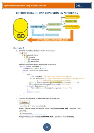 Aprendiendo Netbeans – Ing. Ricardo Morales 
2011 
8 
ESTRUCTURA DE UNA CONEXIÓN EN NETBEANS 
Ejercicio 7 
1. Conectar a una Base de Datos dentro de una Clase 
Tenemos 2 archivos dentro del paquete formularios 
2. Llamar a la clase desde un formulario mediante un Botón 
En esta línea de código nos permite llamar a la clase CONECTAR.JAVA y asignarle a una variable a. 
Nos permite ejecutar el objeto CONECTAR.JAVA y ejecutar la clase conexión().  