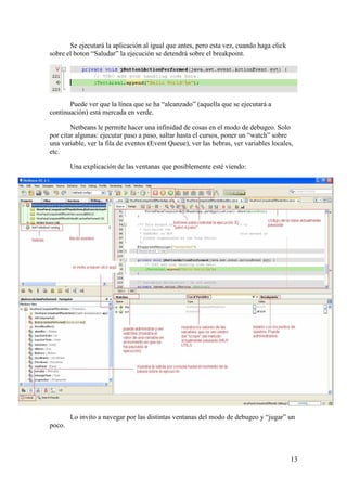 13 
Se ejecutará la aplicación al igual que antes, pero esta vez, cuando haga click 
sobre el boton “Saludar” la ejecución se detendrá sobre el breakpoint. 
Puede ver que la línea que se ha “alcanzado” (aquella que se ejecutará a 
continuación) está mercada en verde. 
Netbeans le permite hacer una infinidad de cosas en el modo de debugeo. Solo 
por citar algunas: ejecutar paso a paso, saltar hasta el cursos, poner un “watch” sobre 
una variable, ver la fila de eventos (Event Queue), ver las hebras, ver variables locales, 
etc. 
Una explicación de las ventanas que posiblemente esté viendo: 
Lo invito a navegar por las distintas ventanas del modo de debugeo y “jugar” un 
poco. 
 