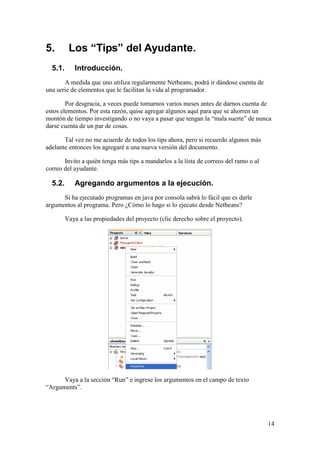 14 
5. Los “Tips” del Ayudante. 
5.1. Introducción. 
A medida que uno utiliza regularmente Netbeans, podrá ir dándose cuenta de 
una serie de elementos que le facilitan la vida al programador. 
Por desgracia, a veces puede tomarnos varios meses antes de darnos cuenta de 
estos elementos. Por esta razón, quise agregar algunos aquí para que se ahorren un 
montón de tiempo investigando o no vaya a pasar que tengan la “mala suerte” de nunca 
darse cuenta de un par de cosas. 
Tal vez no me acuerde de todos los tips ahora, pero si recuerdo algunos más 
adelante entonces los agregaré a una nueva versión del documento. 
Invito a quién tenga más tips a mandarlos a la lista de correos del ramo o al 
correo del ayudante. 
5.2. Agregando argumentos a la ejecución. 
Si ha ejecutado programas en java por consola sabrá lo fácil que es darle 
argumentos al programa. Pero ¿Cómo lo hago si lo ejecuto desde Netbeans? 
Vaya a las propiedades del proyecto (clic derecho sobre el proyecto). 
Vaya a la sección “Run” e ingrese los argumentos en el campo de texto 
“Arguments”. 
 
