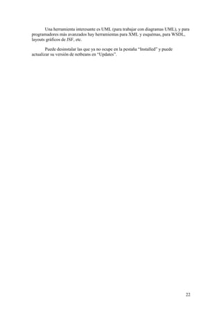 Una herramienta interesante es UML (para trabajar con diagramas UML), y para 
22 
programadores más avanzados hay herramientas para XML y esquémas, para WSDL, 
layouts gráficos de JSF, etc. 
Puede desinstalar las que ya no ocupe en la pestaña “Installed” y puede 
actualizar su versión de netbeans en “Updates”. 
