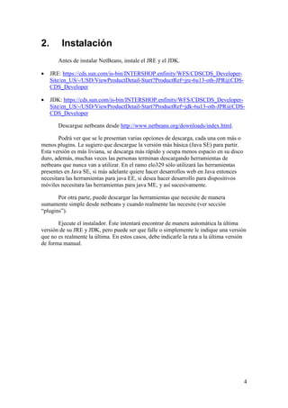4 
2. Instalación 
Antes de instalar NetBeans, instale el JRE y el JDK. 
· JRE: https://cds.sun.com/is-bin/INTERSHOP.enfinity/WFS/CDSCDS_Developer- 
Site/en_US/-/USD/ViewProductDetail-Start?ProductRef=jre-6u13-oth-JPR@CDS-CDS_ 
Developer 
· JDK: https://cds.sun.com/is-bin/INTERSHOP.enfinity/WFS/CDSCDS_Developer- 
Site/en_US/-/USD/ViewProductDetail-Start?ProductRef=jdk-6u13-oth-JPR@CDS-CDS_ 
Developer 
Descargue netbeans desde http://www.netbeans.org/downloads/index.html. 
Podrá ver que se le presentan varias opciones de descarga, cada una con más o 
menos plugins. Le sugiero que descargue la versión más básica (Java SE) para partir. 
Esta versión es más liviana, se descarga más rápido y ocupa menos espacio en su disco 
duro, además, muchas veces las personas terminan descargando herramientas de 
netbeans que nunca van a utilizar. En el ramo elo329 sólo utilizará las herramientas 
presentes en Java SE, si más adelante quiere hacer desarrollos web en Java entonces 
necesitara las herramientas para java EE, si desea hacer desarrollo para dispositivos 
móviles necesitara las herramientas para java ME, y así sucesivamente. 
Por otra parte, puede descargar las herramientas que necesite de manera 
sumamente simple desde netbeans y cuando realmente las necesite (ver sección 
“plugins”). 
Ejecute el instalador. Éste intentará encontrar de manera automática la última 
versión de su JRE y JDK, pero puede ser que falle o simplemente le indique una versión 
que no es realmente la última. En estos casos, debe indicarle la ruta a la última versión 
de forma manual. 
 
