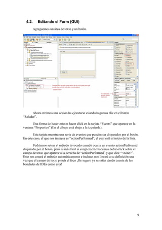 9 
4.2. Editando el Form (GUI) 
Agreguemos un área de texto y un botón. 
Ahora creemos una acción ha ejecutarse cuando hagamos clic en el boton 
“Saludar”. 
Una forma de hacer esto es hacer click en la tarjeta “Events” que aparece en la 
ventana “Properties” (En el dibujo está abajo a la izquierda). 
Esta tarjeta muestra una serie de eventos que pueden ser disparados por el botón. 
En este caso, el que nos interesa es “actionPerformed”, el cual está al inicio de la lista. 
Podríamos setear el método invocado cuando ocurra un evento actionPerformed 
disparado por el botón, pero es más fácil si simplemente hacemos doble-click sobre el 
campo de texto que aparece a la derecha de “actionPerformed” y que dice “<none>”. 
Esto nos creará el método automáticamente e incluso, nos llevará a su definición una 
vez que el campo de texto pierda el foco ¡De seguro ya se están dando cuenta de las 
bondades de IDEs como esta! 
 