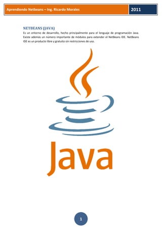 Aprendiendo Netbeans – Ing. Ricardo Morales 
2011 
1 
NETBEANS (JAVA) 
Es un entorno de desarrollo, hecho principalmente para el lenguaje de programación Java. Existe además un número importante de módulos para extender el NetBeans IDE. NetBeans IDE es un producto libre y gratuito sin restricciones de uso. 
 