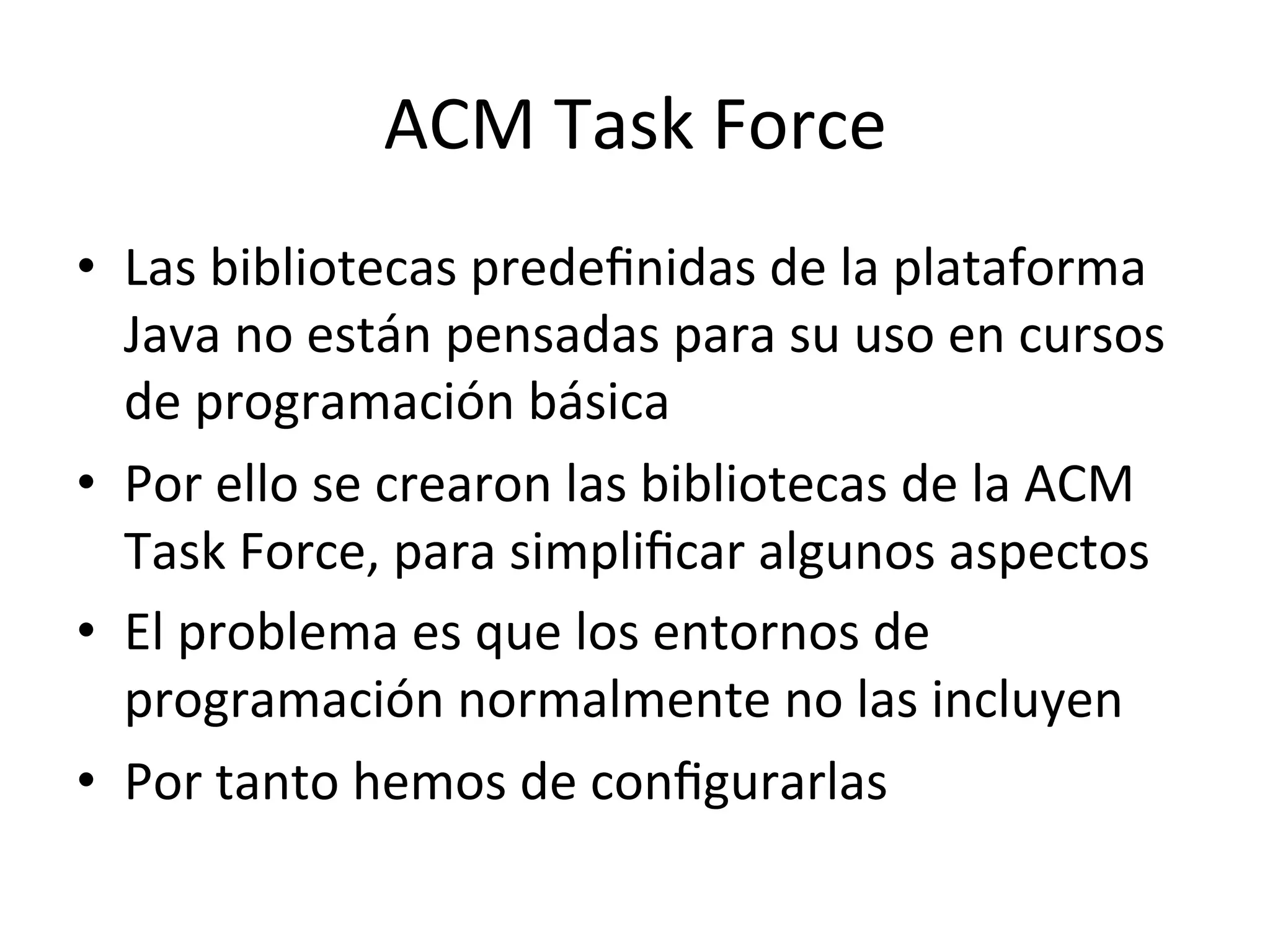 ACM 
Task 
Force 
• Las 
bibliotecas 
predefinidas 
de 
la 
plataforma 
Java 
no 
están 
pensadas 
para 
su 
uso 
en 
cursos 
de 
programación 
básica 
• Por 
ello 
se 
crearon 
las 
bibliotecas 
de 
la 
ACM 
Task 
Force, 
para 
simplificar 
algunos 
aspectos 
• El 
problema 
es 
que 
los 
entornos 
de 
programación 
normalmente 
no 
las 
incluyen 
• Por 
tanto 
hemos 
de 
configurarlas 
 