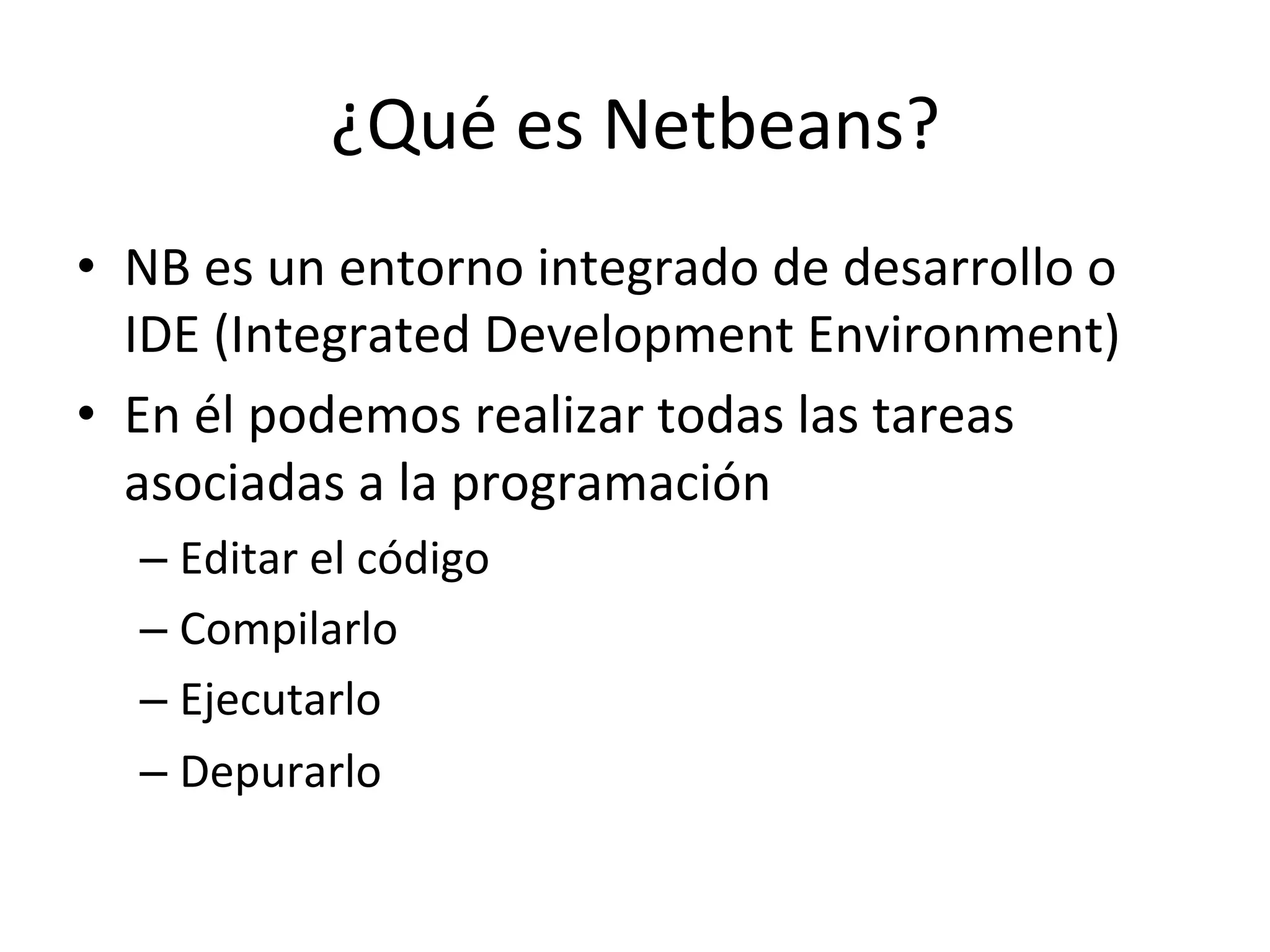 ¿Qué 
es 
Netbeans? 
• NB 
es 
un 
entorno 
integrado 
de 
desarrollo 
o 
IDE 
(Integrated 
Development 
Environment) 
• En 
él 
podemos 
realizar 
todas 
las 
tareas 
asociadas 
a 
la 
programación 
– Editar 
el 
código 
– Compilarlo 
– Ejecutarlo 
– Depurarlo 
 