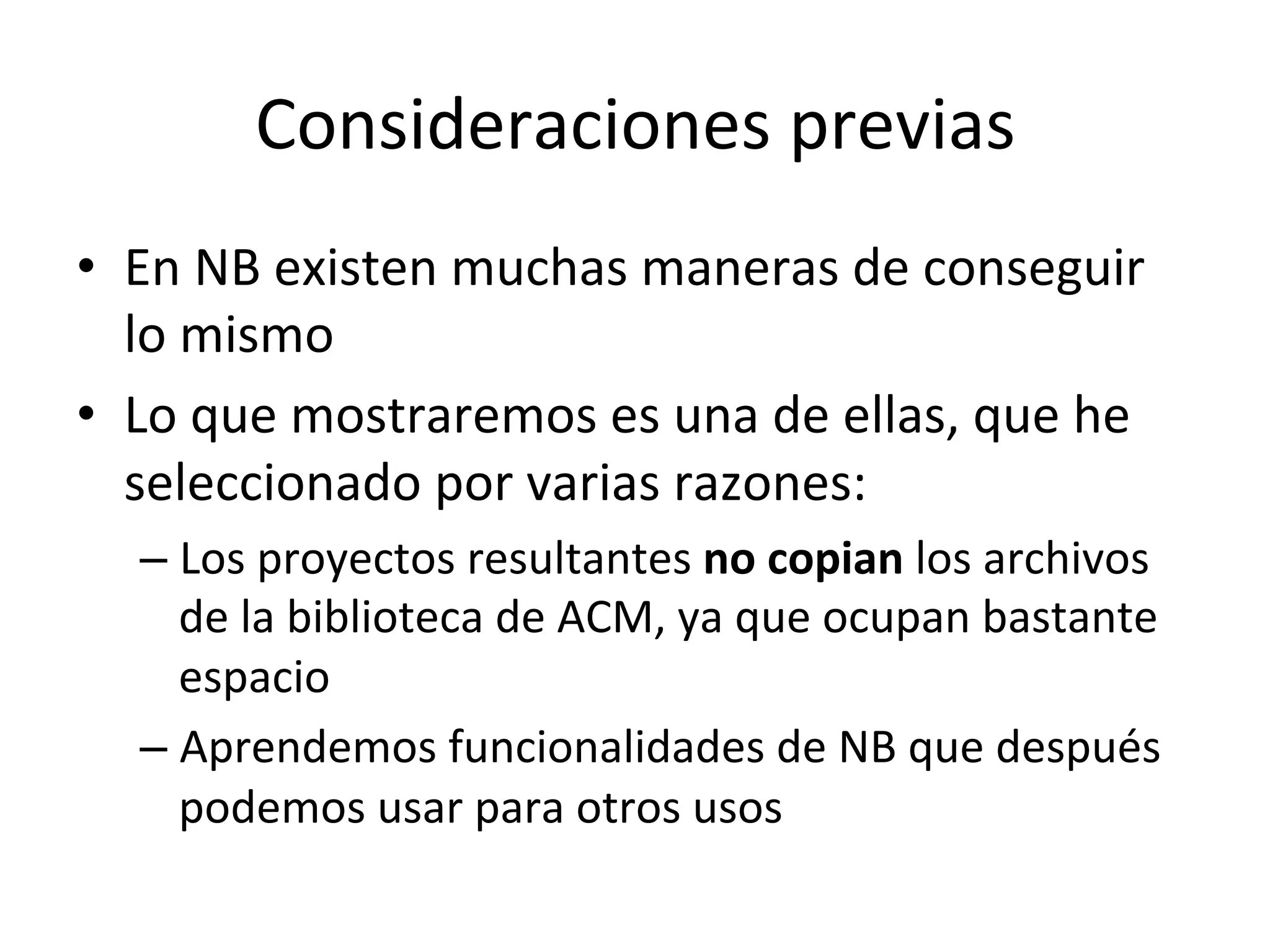 Consideraciones 
previas 
• En 
NB 
existen 
muchas 
maneras 
de 
conseguir 
lo 
mismo 
• Lo 
que 
mostraremos 
es 
una 
de 
ellas, 
que 
he 
seleccionado 
por 
varias 
razones: 
– Los 
proyectos 
resultantes 
no 
copian 
los 
archivos 
de 
la 
biblioteca 
de 
ACM, 
ya 
que 
ocupan 
bastante 
espacio 
– Aprendemos 
funcionalidades 
de 
NB 
que 
después 
podemos 
usar 
para 
otros 
usos 
 