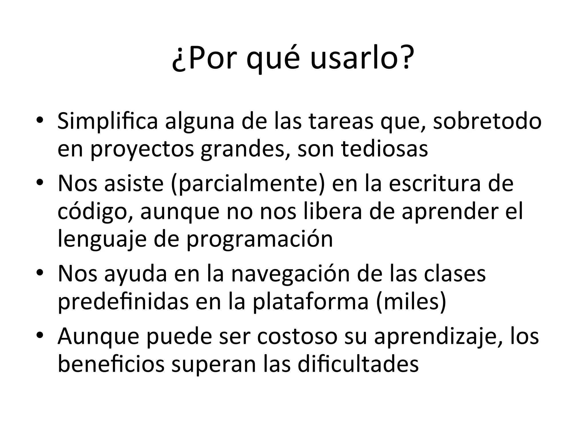 ¿Por 
qué 
usarlo? 
• Simplifica 
alguna 
de 
las 
tareas 
que, 
sobretodo 
en 
proyectos 
grandes, 
son 
tediosas 
• Nos 
asiste 
(parcialmente) 
en 
la 
escritura 
de 
código, 
aunque 
no 
nos 
libera 
de 
aprender 
el 
lenguaje 
de 
programación 
• Nos 
ayuda 
en 
la 
navegación 
de 
las 
clases 
predefinidas 
en 
la 
plataforma 
(miles) 
• Aunque 
puede 
ser 
costoso 
su 
aprendizaje, 
los 
beneficios 
superan 
las 
dificultades 
 