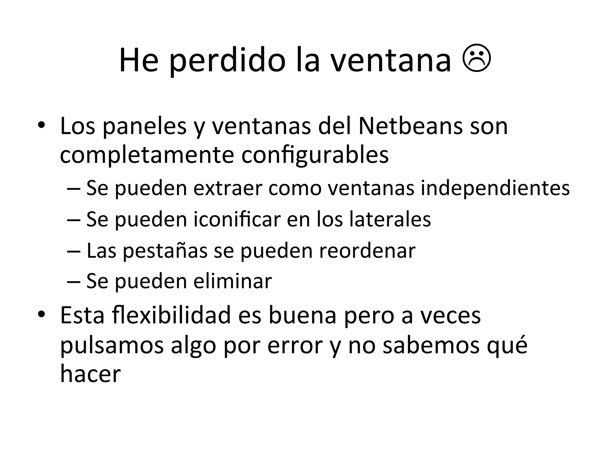 He 
perdido 
la 
ventana 
L 
• Los 
paneles 
y 
ventanas 
del 
Netbeans 
son 
completamente 
configurables 
– Se 
pueden 
extraer 
como 
ventanas 
independientes 
– Se 
pueden 
iconificar 
en 
los 
laterales 
– Las 
pestañas 
se 
pueden 
reordenar 
– Se 
pueden 
eliminar 
• Esta 
flexibilidad 
es 
buena 
pero 
a 
veces 
pulsamos 
algo 
por 
error 
y 
no 
sabemos 
qué 
hacer 
 