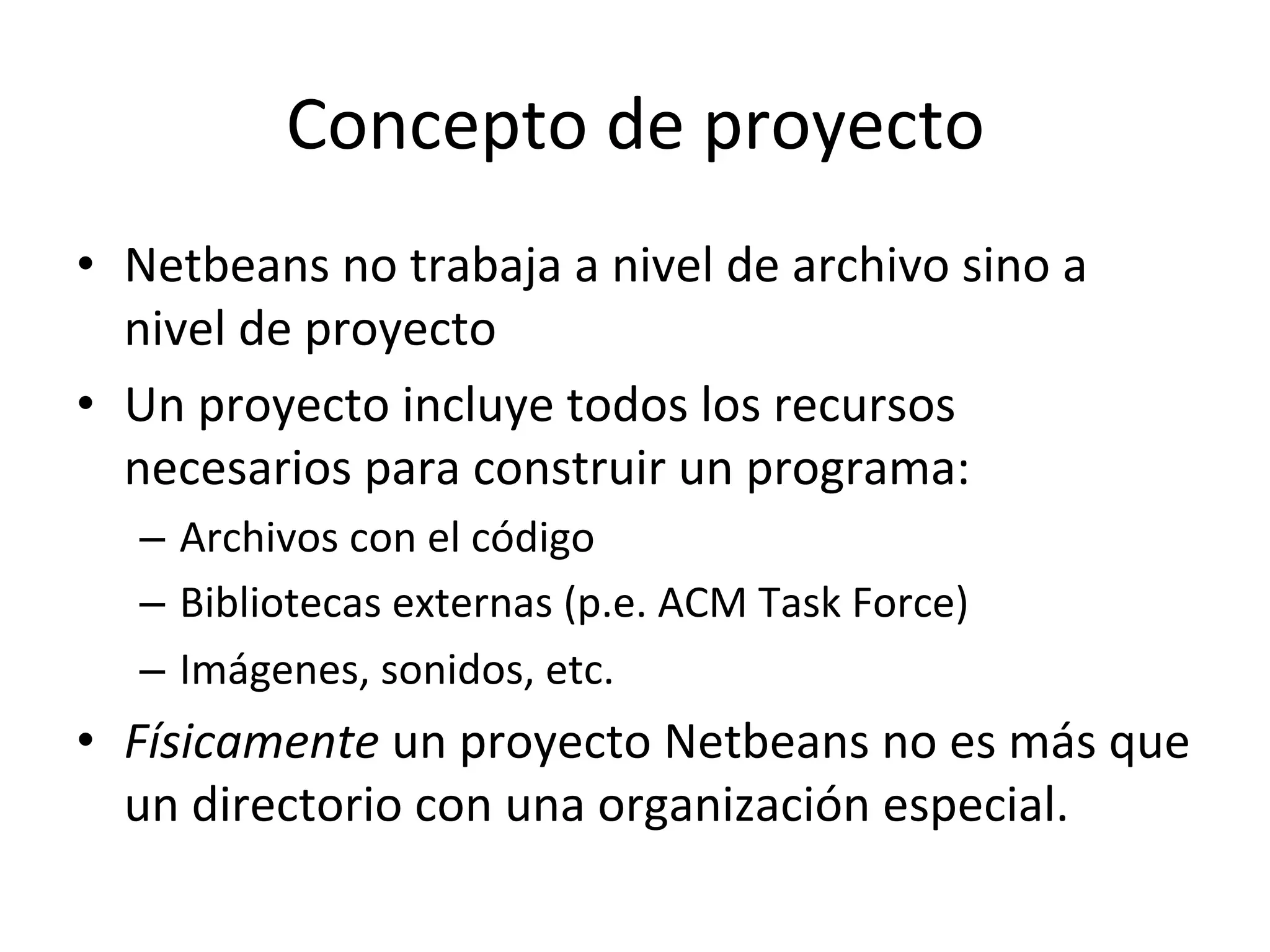 Concepto 
de 
proyecto 
• Netbeans 
no 
trabaja 
a 
nivel 
de 
archivo 
sino 
a 
nivel 
de 
proyecto 
• Un 
proyecto 
incluye 
todos 
los 
recursos 
necesarios 
para 
construir 
un 
programa: 
– Archivos 
con 
el 
código 
– Bibliotecas 
externas 
(p.e. 
ACM 
Task 
Force) 
– Imágenes, 
sonidos, 
etc. 
• Físicamente 
un 
proyecto 
Netbeans 
no 
es 
más 
que 
un 
directorio 
con 
una 
organización 
especial. 
 