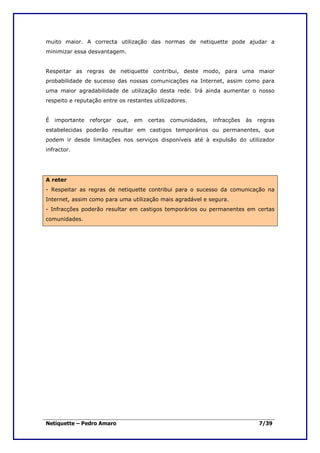 muito maior. A correcta utilização das normas de netiquette pode ajudar a
minimizar essa desvantagem.


Respeitar as regras de netiquette contribui, deste modo, para uma maior
probabilidade de sucesso das nossas comunicações na Internet, assim como para
uma maior agradabilidade de utilização desta rede. Irá ainda aumentar o nosso
respeito e reputação entre os restantes utilizadores.


É   importante   reforçar   que,   em   certas   comunidades,   infracções   às   regras
estabelecidas poderão resultar em castigos temporários ou permanentes, que
podem ir desde limitações nos serviços disponíveis até à expulsão do utilizador
infractor.




A reter
- Respeitar as regras de netiquette contribui para o sucesso da comunicação na
Internet, assim como para uma utilização mais agradável e segura.
- Infracções poderão resultar em castigos temporários ou permanentes em certas
comunidades.




Netiquette – Pedro Amaro                                                          7/39
 
