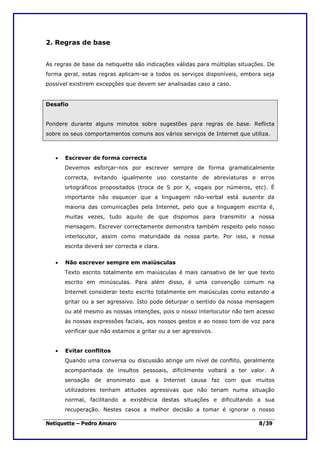 2. Regras de base


As regras de base da netiquette são indicações válidas para múltiplas situações. De
forma geral, estas regras aplicam-se a todos os serviços disponíveis, embora seja
possível existirem excepções que devem ser analisadas caso a caso.


Desafio


Pondere durante alguns minutos sobre sugestões para regras de base. Reflicta
sobre os seus comportamentos comuns aos vários serviços de Internet que utiliza.



   •   Escrever de forma correcta
       Devemos esforçar-nos por escrever sempre de forma gramaticalmente
       correcta, evitando igualmente uso constante de abreviaturas e erros
       ortográficos propositados (troca de S por X, vogais por números, etc). É
       importante não esquecer que a linguagem não-verbal está ausente da
       maioria das comunicações pela Internet, pelo que a linguagem escrita é,
       muitas vezes, tudo aquilo de que dispomos para transmitir a nossa
       mensagem. Escrever correctamente demonstra também respeito pelo nosso
       interlocutor, assim como maturidade da nossa parte. Por isso, a nossa
       escrita deverá ser correcta e clara.


   •   Não escrever sempre em maiúsculas
       Texto escrito totalmente em maiúsculas é mais cansativo de ler que texto
       escrito em minúsculas. Para além disso, é uma convenção comum na
       Internet considerar texto escrito totalmente em maiúsculas como estando a
       gritar ou a ser agressivo. Isto pode deturpar o sentido da nossa mensagem
       ou até mesmo as nossas intenções, pois o nosso interlocutor não tem acesso
       às nossas expressões faciais, aos nossos gestos e ao nosso tom de voz para
       verificar que não estamos a gritar ou a ser agressivos.


   •   Evitar conflitos
       Quando uma conversa ou discussão atinge um nível de conflito, geralmente
       acompanhada de insultos pessoais, dificilmente voltará a ter valor. A
       sensação de anonimato que a Internet causa faz com que muitos
       utilizadores tenham atitudes agressivas que não teriam numa situação
       normal, facilitando a existência destas situações e dificultando a sua
       recuperação. Nestes casos a melhor decisão a tomar é ignorar o nosso

Netiquette – Pedro Amaro                                                     8/39
 