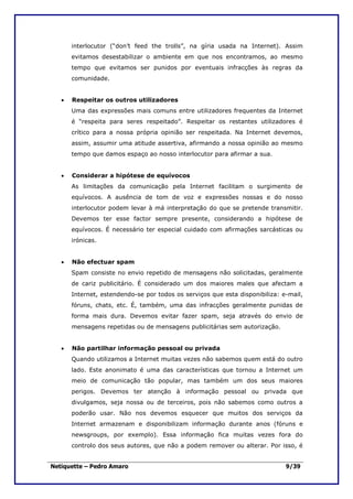interlocutor (“don’t feed the trolls”, na gíria usada na Internet). Assim
       evitamos desestabilizar o ambiente em que nos encontramos, ao mesmo
       tempo que evitamos ser punidos por eventuais infracções às regras da
       comunidade.


   •   Respeitar os outros utilizadores
       Uma das expressões mais comuns entre utilizadores frequentes da Internet
       é “respeita para seres respeitado”. Respeitar os restantes utilizadores é
       crítico para a nossa própria opinião ser respeitada. Na Internet devemos,
       assim, assumir uma atitude assertiva, afirmando a nossa opinião ao mesmo
       tempo que damos espaço ao nosso interlocutor para afirmar a sua.


   •   Considerar a hipótese de equívocos
       As limitações da comunicação pela Internet facilitam o surgimento de
       equívocos. A ausência de tom de voz e expressões nossas e do nosso
       interlocutor podem levar à má interpretação do que se pretende transmitir.
       Devemos ter esse factor sempre presente, considerando a hipótese de
       equívocos. É necessário ter especial cuidado com afirmações sarcásticas ou
       irónicas.


   •   Não efectuar spam
       Spam consiste no envio repetido de mensagens não solicitadas, geralmente
       de cariz publicitário. É considerado um dos maiores males que afectam a
       Internet, estendendo-se por todos os serviços que esta disponibiliza: e-mail,
       fóruns, chats, etc. É, também, uma das infracções geralmente punidas de
       forma mais dura. Devemos evitar fazer spam, seja através do envio de
       mensagens repetidas ou de mensagens publicitárias sem autorização.


   •   Não partilhar informação pessoal ou privada
       Quando utilizamos a Internet muitas vezes não sabemos quem está do outro
       lado. Este anonimato é uma das características que tornou a Internet um
       meio de comunicação tão popular, mas também um dos seus maiores
       perigos. Devemos ter atenção à informação pessoal ou privada que
       divulgamos, seja nossa ou de terceiros, pois não sabemos como outros a
       poderão usar. Não nos devemos esquecer que muitos dos serviços da
       Internet armazenam e disponibilizam informação durante anos (fóruns e
       newsgroups, por exemplo). Essa informação fica muitas vezes fora do
       controlo dos seus autores, que não a podem remover ou alterar. Por isso, é


Netiquette – Pedro Amaro                                                      9/39
 