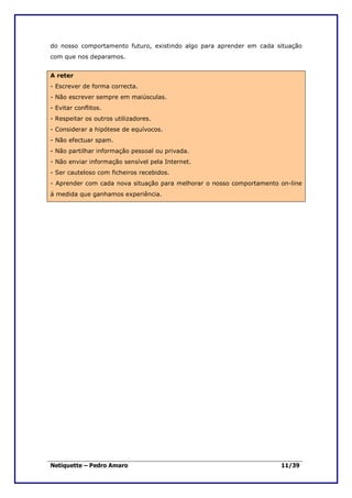 do nosso comportamento futuro, existindo algo para aprender em cada situação
com que nos deparamos.


A reter
- Escrever de forma correcta.
- Não escrever sempre em maiúsculas.
- Evitar conflitos.
- Respeitar os outros utilizadores.
- Considerar a hipótese de equívocos.
- Não efectuar spam.
- Não partilhar informação pessoal ou privada.
- Não enviar informação sensível pela Internet.
- Ser cauteloso com ficheiros recebidos.
- Aprender com cada nova situação para melhorar o nosso comportamento on-line
à medida que ganhamos experiência.




Netiquette – Pedro Amaro                                              11/39
 