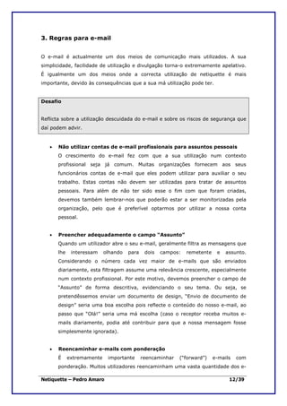 3. Regras para e-mail


O e-mail é actualmente um dos meios de comunicação mais utilizados. A sua
simplicidade, facilidade de utilização e divulgação torna-o extremamente apelativo.
É igualmente um dos meios onde a correcta utilização de netiquette é mais
importante, devido às consequências que a sua má utilização pode ter.


Desafio


Reflicta sobre a utilização descuidada do e-mail e sobre os riscos de segurança que
daí podem advir.


   •   Não utilizar contas de e-mail profissionais para assuntos pessoais
       O crescimento do e-mail fez com que a sua utilização num contexto
       profissional seja já comum. Muitas organizações fornecem aos seus
       funcionários contas de e-mail que eles podem utilizar para auxiliar o seu
       trabalho. Estas contas não devem ser utilizadas para tratar de assuntos
       pessoais. Para além de não ter sido esse o fim com que foram criadas,
       devemos também lembrar-nos que poderão estar a ser monitorizadas pela
       organização, pelo que é preferível optarmos por utilizar a nossa conta
       pessoal.


   •   Preencher adequadamente o campo “Assunto”
       Quando um utilizador abre o seu e-mail, geralmente filtra as mensagens que
       lhe    interessam    olhando   para    dois   campos:   remetente    e   assunto.
       Considerando o número cada vez maior de e-mails que são enviados
       diariamente, esta filtragem assume uma relevância crescente, especialmente
       num contexto profissional. Por este motivo, devemos preencher o campo de
       “Assunto” de forma descritiva, evidenciando o seu tema. Ou seja, se
       pretendêssemos enviar um documento de design, “Envio de documento de
       design” seria uma boa escolha pois reflecte o conteúdo do nosso e-mail, ao
       passo que “Olá!” seria uma má escolha (caso o receptor receba muitos e-
       mails diariamente, podia até contribuir para que a nossa mensagem fosse
       simplesmente ignorada).


   •   Reencaminhar e-mails com ponderação
       É     extremamente    importante      reencaminhar   (“forward”)    e-mails   com
       ponderação. Muitos utilizadores reencaminham uma vasta quantidade dos e-

Netiquette – Pedro Amaro                                                         12/39
 