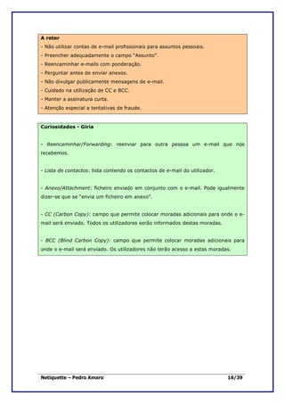 A reter
- Não utilizar contas de e-mail profissionais para assuntos pessoais.
- Preencher adequadamente o campo “Assunto”.
- Reencaminhar e-mails com ponderação.
- Perguntar antes de enviar anexos.
- Não divulgar publicamente mensagens de e-mail.
- Cuidado na utilização de CC e BCC.
- Manter a assinatura curta.
- Atenção especial a tentativas de fraude.


Curiosidades - Gíria


- Reencaminhar/Forwarding: reenviar para outra pessoa um e-mail que nós
recebemos.


- Lista de contactos: lista contendo os contactos de e-mail do utilizador.


- Anexo/Attachment: ficheiro enviado em conjunto com o e-mail. Pode igualmente
dizer-se que se “envia um ficheiro em anexo”.


- CC (Carbon Copy): campo que permite colocar moradas adicionais para onde o e-
mail será enviado. Todos os utilizadores serão informados destas moradas.


- BCC (Blind Carbon Copy): campo que permite colocar moradas adicionais para
onde o e-mail será enviado. Os utilizadores não terão acesso a estas moradas.




Netiquette – Pedro Amaro                                                     16/39
 