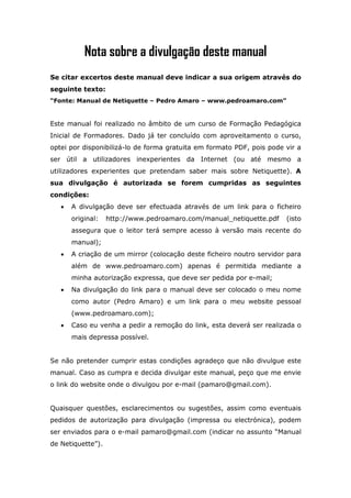 Nota sobre a divulgação deste manual
Se citar excertos deste manual deve indicar a sua origem através do
seguinte texto:
“Fonte: Manual de Netiquette – Pedro Amaro – www.pedroamaro.com”


Este manual foi realizado no âmbito de um curso de Formação Pedagógica
Inicial de Formadores. Dado já ter concluído com aproveitamento o curso,
optei por disponibilizá-lo de forma gratuita em formato PDF, pois pode vir a
ser útil a utilizadores inexperientes da Internet (ou até mesmo a
utilizadores experientes que pretendam saber mais sobre Netiquette). A
sua divulgação é autorizada se forem cumpridas as seguintes
condições:
   •   A divulgação deve ser efectuada através de um link para o ficheiro
       original:   http://www.pedroamaro.com/manual_netiquette.pdf     (isto
       assegura que o leitor terá sempre acesso à versão mais recente do
       manual);
   •   A criação de um mirror (colocação deste ficheiro noutro servidor para
       além de www.pedroamaro.com) apenas é permitida mediante a
       minha autorização expressa, que deve ser pedida por e-mail;
   •   Na divulgação do link para o manual deve ser colocado o meu nome
       como autor (Pedro Amaro) e um link para o meu website pessoal
       (www.pedroamaro.com);
   •   Caso eu venha a pedir a remoção do link, esta deverá ser realizada o
       mais depressa possível.


Se não pretender cumprir estas condições agradeço que não divulgue este
manual. Caso as cumpra e decida divulgar este manual, peço que me envie
o link do website onde o divulgou por e-mail (pamaro@gmail.com).


Quaisquer questões, esclarecimentos ou sugestões, assim como eventuais
pedidos de autorização para divulgação (impressa ou electrónica), podem
ser enviados para o e-mail pamaro@gmail.com (indicar no assunto “Manual
de Netiquette”).
 