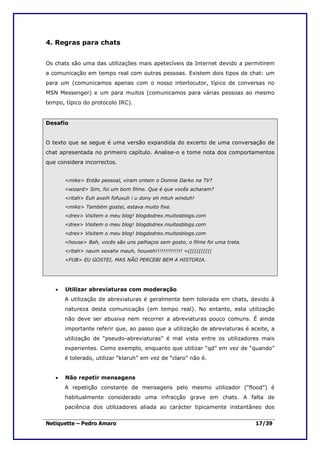 4. Regras para chats


Os chats são uma das utilizações mais apetecíveis da Internet devido a permitirem
a comunicação em tempo real com outras pessoas. Existem dois tipos de chat: um
para um (comunicamos apenas com o nosso interlocutor, típico de conversas no
MSN Messenger) e um para muitos (comunicamos para várias pessoas ao mesmo
tempo, típico do protocolo IRC).


Desafio


O texto que se segue é uma versão expandida do excerto de uma conversação de
chat apresentada no primeiro capítulo. Analise-o e tome nota dos comportamentos
que considera incorrectos.


       <mike> Então pessoal, viram ontem o Donnie Darko na TV?
       <wizard> Sim, foi um bom filme. Que é que vocês acharam?
       <ritah> Euh axeih fofuxuh i u dony eh mtuh winduh!
       <mike> Também gostei, estava muito fixe.
       <drex> Visitem o meu blog! blogdodrex.muitosblogs.com
       <drex> Visitem o meu blog! blogdodrex.muitosblogs.com
       <drex> Visitem o meu blog! blogdodrex.muitosblogs.com
       <house> Bah, vocês são uns palhaços sem gosto, o filme foi uma treta.
       <ritah> naum xexahx mauh, houxeh!!!!!!!!!!!!!! =(((((((((((
       <FUB> EU GOSTEI, MAS NÃO PERCEBI BEM A HISTORIA.




   •   Utilizar abreviaturas com moderação
       A utilização de abreviaturas é geralmente bem tolerada em chats, devido à
       natureza desta comunicação (em tempo real). No entanto, esta utilização
       não deve ser abusiva nem recorrer a abreviaturas pouco comuns. É ainda
       importante referir que, ao passo que a utilização de abreviaturas é aceite, a
       utilização de “pseudo-abreviaturas” é mal vista entre os utilizadores mais
       experientes. Como exemplo, enquanto que utilizar “qd” em vez de “quando”
       é tolerado, utilizar “klaruh” em vez de “claro” não é.


   •   Não repetir mensagens
       A repetição constante de mensagens pelo mesmo utilizador (“flood”) é
       habitualmente considerado uma infracção grave em chats. A falta de
       paciência dos utilizadores aliada ao carácter tipicamente instantâneo dos


Netiquette – Pedro Amaro                                                       17/39
 