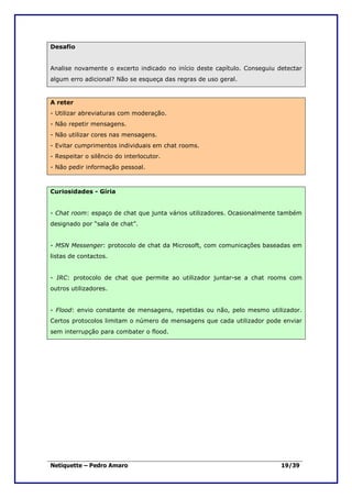 Desafio


Analise novamente o excerto indicado no início deste capítulo. Conseguiu detectar
algum erro adicional? Não se esqueça das regras de uso geral.


A reter
- Utilizar abreviaturas com moderação.
- Não repetir mensagens.
- Não utilizar cores nas mensagens.
- Evitar cumprimentos individuais em chat rooms.
- Respeitar o silêncio do interlocutor.
- Não pedir informação pessoal.



Curiosidades - Gíria


- Chat room: espaço de chat que junta vários utilizadores. Ocasionalmente também
designado por “sala de chat”.


- MSN Messenger: protocolo de chat da Microsoft, com comunicações baseadas em
listas de contactos.


- IRC: protocolo de chat que permite ao utilizador juntar-se a chat rooms com
outros utilizadores.


- Flood: envio constante de mensagens, repetidas ou não, pelo mesmo utilizador.
Certos protocolos limitam o número de mensagens que cada utilizador pode enviar
sem interrupção para combater o flood.




Netiquette – Pedro Amaro                                                  19/39
 