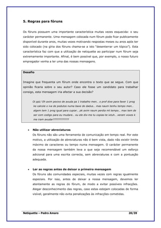 5. Regras para fóruns


Os fóruns possuem uma importante característica muitas vezes esquecida: o seu
carácter permanente. Uma mensagem colocada num fórum pode ficar publicamente
disponível durante anos, muitas vezes motivando respostas meses ou anos após ter
sido colocado (na gíria dos fóruns chama-se a isto “desenterrar um tópico”). Esta
característica faz com que a utilização de netiquette ao participar num fórum seja
extremamente importante. Afinal, é bem possível que, por exemplo, o nosso futuro
empregador venha a ler uma das nossas mensagens.


Desafio


Imagine que frequenta um fórum onde encontra o texto que se segue. Com que
opinião ficaria sobre o seu autor? Caso ele fosse um candidato para trabalhar
consigo, esta mensagem iria afectar a sua decisão?


       Oi ppL! Eh axim pexixo de axuda pa 1 trabalho men… o prof dixe para faxer 1 prog
       ke calcole o iva de podutos numa baxe de dadus… mas naum tenhu tempo men…
       algem tem 1 prog igual para cupiar… pk axim naum perdia mt tempo… max tem de
       ser com codigo para eu mudare… ou ele dix-me tu copias-te ixtuh… xeram voxes k
       me iram axudar????????????



   •   Não utilizar abreviaturas
       Os fóruns não são uma ferramenta de comunicação em tempo real. Por este
       motivo, a utilização de abreviaturas não é bem vista, dado não existir limite
       máximo de caracteres ou tempo numa mensagem. O carácter permanente
       da nossa mensagem também leva a que seja recomendável um esforço
       adicional para uma escrita correcta, sem abreviaturas e com a pontuação
       adequada.


   •   Ler as regras antes de deixar a primeira mensagem
       Os fóruns são comunidades especiais, muitas vezes com regras igualmente
       especiais. Por isso, antes de deixar a nossa mensagem, devemos ler
       atentamente as regras do fórum, de modo a evitar possíveis infracções.
       Alegar desconhecimento das regras, caso estas estejam colocadas de forma
       visível, geralmente não evita penalizações às infracções cometidas.




Netiquette – Pedro Amaro                                                          20/39
 