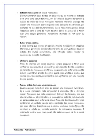 •   Colocar mensagens em locais relevantes
       É comum um fórum estar dividido em categorias ou até mesmo ser dedicado
       a um único tema (fórum temático). Por esse motivo, devemos ter sempre o
       cuidado de colocar as nossas mensagens nos locais relevantes (ou seja, não
       colocar uma mensagem sobre desporto numa categoria de astrofísica, por
       exemplo). No caso dos fóruns temáticos, caso a nossa mensagen não esteja
       relacionada com o tema do fórum devemos colocá-la apenas se o fórum
       tiver uma secção generalista (tipicamente chamada de “Off-topic” ou
       “Geral”).


   •   Evitar cross-posting
       O cross-posting, que consiste em colocar a mesma mensagem em categorias
       diferentes, é geralmente considerado uma forma de spam, pelo que deve ser
       evitado. Em muitas comunidades, esta infracção poderá resultar na
       suspensão ou expulsão do utilizador.


   •   Utilizar a pesquisa
       Antes de criarmos um tópico devemos sempre pesquisar o fórum para
       verificar se esse assunto já se encontra a ser discutido. Devido ao carácter
       permanente das mensagens em fóruns, e especialmente se for uma questão
       comum ou um fórum grande, é possível que já exista um tópico igual ao que
       iríamos criar. Caso exista, devemos lê-lo para verificar se tem uma resposta
       à nossa questão.


   •   Pensar antes de deixar uma mensagem
       Devemos pensar muito bem antes de colocar uma mensagem num fórum.
       Se a nossa mensagem nada acrescentar à discussão, não a devemos
       colocar. Mensagens que nada acrescentam distraem da discussão, pelo que
       são mal vistas por administradores e moderadores, podendo inclusivamente
       ser consideradas spam se for uma atitude frequente do utilizador. Devemos
       também ter um cuidado especial com o conteúdo das nossas mensagens,
       pois estas irão ficar disponíveis para o público, sendo que muitos fóruns não
       permitem a edição ou remoção posterior de mensagens colocadas. É
       importante lembrar que, regra geral, não sabemos quem irá ler a nossa
       mensagem.




Netiquette – Pedro Amaro                                                     21/39
 