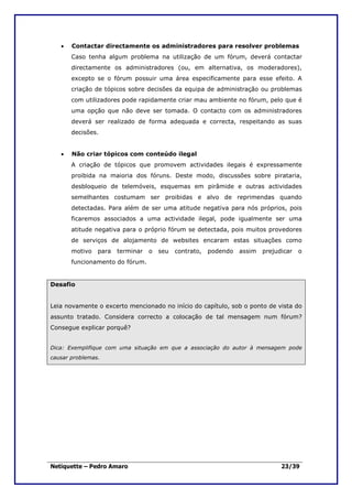 •   Contactar directamente os administradores para resolver problemas
       Caso tenha algum problema na utilização de um fórum, deverá contactar
       directamente os administradores (ou, em alternativa, os moderadores),
       excepto se o fórum possuir uma área especificamente para esse efeito. A
       criação de tópicos sobre decisões da equipa de administração ou problemas
       com utilizadores pode rapidamente criar mau ambiente no fórum, pelo que é
       uma opção que não deve ser tomada. O contacto com os administradores
       deverá ser realizado de forma adequada e correcta, respeitando as suas
       decisões.


   •   Não criar tópicos com conteúdo ilegal
       A criação de tópicos que promovem actividades ilegais é expressamente
       proibida na maioria dos fóruns. Deste modo, discussões sobre pirataria,
       desbloqueio de telemóveis, esquemas em pirâmide e outras actividades
       semelhantes costumam ser proibidas e alvo de reprimendas quando
       detectadas. Para além de ser uma atitude negativa para nós próprios, pois
       ficaremos associados a uma actividade ilegal, pode igualmente ser uma
       atitude negativa para o próprio fórum se detectada, pois muitos provedores
       de serviços de alojamento de websites encaram estas situações como
       motivo   para   terminar   o   seu   contrato,   podendo   assim   prejudicar   o
       funcionamento do fórum.


Desafio


Leia novamente o excerto mencionado no início do capítulo, sob o ponto de vista do
assunto tratado. Considera correcto a colocação de tal mensagem num fórum?
Consegue explicar porquê?


Dica: Exemplifique com uma situação em que a associação do autor à mensagem pode
causar problemas.




Netiquette – Pedro Amaro                                                        23/39
 