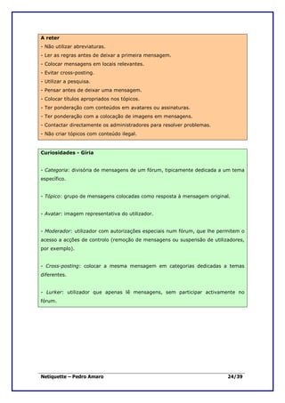 A reter
- Não utilizar abreviaturas.
- Ler as regras antes de deixar a primeira mensagem.
- Colocar mensagens em locais relevantes.
- Evitar cross-posting.
- Utilizar a pesquisa.
- Pensar antes de deixar uma mensagem.
- Colocar títulos apropriados nos tópicos.
- Ter ponderação com conteúdos em avatares ou assinaturas.
- Ter ponderação com a colocação de imagens em mensagens.
- Contactar directamente os administradores para resolver problemas.
- Não criar tópicos com conteúdo ilegal.


Curiosidades - Gíria


- Categoria: divisória de mensagens de um fórum, tipicamente dedicada a um tema
específico.


- Tópico: grupo de mensagens colocadas como resposta à mensagem original.


- Avatar: imagem representativa do utilizador.


- Moderador: utilizador com autorizações especiais num fórum, que lhe permitem o
acesso a acções de controlo (remoção de mensagens ou suspensão de utilizadores,
por exemplo).


- Cross-posting: colocar a mesma mensagem em categorias dedicadas a temas
diferentes.


- Lurker: utilizador que apenas lê mensagens, sem participar activamente no
fórum.




Netiquette – Pedro Amaro                                                 24/39
 