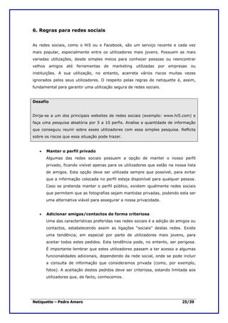 6. Regras para redes sociais


As redes sociais, como o Hi5 ou o Facebook, são um serviço recente e cada vez
mais popular, especialmente entre os utilizadores mais jovens. Possuem as mais
variadas utilizações, desde simples meios para conhecer pessoas ou reencontrar
velhos    amigos   até   ferramentas   de   marketing   utilizadas   por   empresas   ou
instituições. A sua utilização, no entanto, acarreta vários riscos muitas vezes
ignorados pelos seus utilizadores. O respeito pelas regras de netiquette é, assim,
fundamental para garantir uma utilização segura de redes sociais.


Desafio


Dirija-se a um dos principais websites de redes sociais (exemplo: www.hi5.com) e
faça uma pesquisa aleatória por 5 a 10 perfis. Analise a quantidade de informação
que conseguiu reunir sobre esses utilizadores com essa simples pesquisa. Reflicta
sobre os riscos que essa situação pode trazer.


   •     Manter o perfil privado
         Algumas das redes sociais possuem a opção de manter o nosso perfil
         privado, ficando visível apenas para os utilizadores que estão na nossa lista
         de amigos. Esta opção deve ser utilizada sempre que possível, para evitar
         que a informação colocada no perfil esteja disponível para qualquer pessoa.
         Caso se pretenda manter o perfil público, existem igualmente redes sociais
         que permitem que as fotografias sejam mantidas privadas, podendo esta ser
         uma alternativa viável para assegurar a nossa privacidade.


   •     Adicionar amigos/contactos de forma criteriosa
         Uma das características preferidas nas redes sociais é a adição de amigos ou
         contactos, estabelecendo assim as ligações “sociais” destas redes. Existe
         uma tendência, em especial por parte de utilizadores mais jovens, para
         aceitar todos estes pedidos. Esta tendência pode, no entanto, ser perigosa.
         É importante lembrar que estes utilizadores passam a ter acesso a algumas
         funcionalidades adicionais, dependendo da rede social, onde se pode incluir
         a consulta de informação que consideramos privada (como, por exemplo,
         fotos). A aceitação destes pedidos deve ser criteriosa, estando limitada aos
         utilizadores que, de facto, conhecemos.




Netiquette – Pedro Amaro                                                        25/39
 