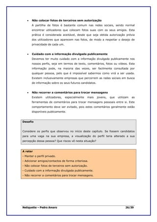 •   Não colocar fotos de terceiros sem autorização
       A partilha de fotos é bastante comum nas redes sociais, sendo normal
       encontrar utilizadores que colocam fotos suas com os seus amigos. Esta
       prática é considerada aceitável, desde que seja obtida autorização prévia
       dos utilizadores que aparecem nas fotos, de modo a respeitar o desejo de
       privacidade de cada um.


   •   Cuidado com a informação divulgada publicamente
       Devemos ter muito cuidado com a informação divulgada publicamente nos
       nossos perfis, seja em termos de texto, comentários, fotos ou vídeos. Esta
       informação pode, na maioria das vezes, ser facilmente consultada por
       qualquer pessoa, pelo que é impossível sabermos como virá a ser usada.
       Existem inclusivamente empresas que percorrem as redes sociais em busca
       de informação sobre os seus futuros candidatos.


   •   Não recorrer a comentários para trocar mensagens
       Existem    utilizadores,   especialmente   mais   jovens,   que   utilizam   as
       ferramentas de comentários para trocar mensagens pessoais entre si. Este
       comportamento deve ser evitado, pois estes comentários geralmente estão
       disponíveis publicamente.


Desafio


Considere os perfis que observou no início deste capítulo. Se fossem candidatos
para uma vaga na sua empresa, a visualização do perfil teria alterado a sua
percepção dessa pessoa? Que riscos vê nesta situação?


A reter
- Manter o perfil privado.
- Adicionar amigos/contactos de forma criteriosa.
- Não colocar fotos de terceiros sem autorização.
- Cuidado com a informação divulgada publicamente.
- Não recorrer a comentários para trocar mensagens.




Netiquette – Pedro Amaro                                                      26/39
 