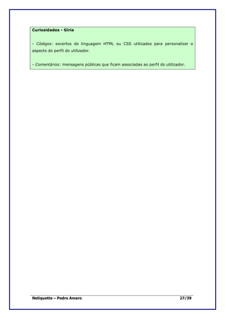 Curiosidades - Gíria


- Códigos: excertos de linguagem HTML ou CSS utilizados para personalizar o
aspecto do perfil do utilizador.


- Comentários: mensagens públicas que ficam associadas ao perfil do utilizador.




Netiquette – Pedro Amaro                                                    27/39
 