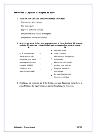Actividade – Capítulo 2 – Regras de Base


   1. Assinale com um X os comportamentos correctos:

        Usar sempre abreviaturas

        Não fazer spam

        Escrever de forma correcta

        Utilizar cores nas nossas mensagens

        Respeitar os outros utilizadores


   2. Através de uma linha, faça corresponder a frase (coluna A) à regra
      (coluna B) a que se refere. Cada frase corresponde a uma só regra.
                A                                                B
                                              ●   Não fazer spam
      OLÁ, TUDO BEM?           ●              ●   Evitar conflitos
      A tua opinião não                           Não escrever sempre em
                               ●              ●
      interessa para nada.                        maiúsculas
      A password do meu                           Não enviar informação
                               ●              ●
      e-mail é 123456                             sensível pela Internet
      Visitem o site                              Respeitar os outros
                               ●              ●
      www.meusite.xyz!                            utilizadores
                                                  Ser cauteloso com os
                                              ●
                                                  ficheiros recebidos


   3. Explique, no máximo de três linhas, porque devemos considerar a
      possibilidade de equívocos nas comunicações pela Internet.




Netiquette – Pedro Amaro                                                   31/39
 