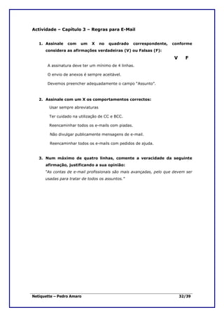 Actividade – Capítulo 3 – Regras para E-Mail


   1. Assinale   com    um    X    no   quadrado    correspondente,   conforme
      considera as afirmações verdadeiras (V) ou Falsas (F):

                                                                      V     F
       A assinatura deve ter um mínimo de 4 linhas.

       O envio de anexos é sempre aceitável.

       Devemos preencher adequadamente o campo “Assunto”.



   2. Assinale com um X os comportamentos correctos:

        Usar sempre abreviaturas

        Ter cuidado na utilização de CC e BCC.

        Reencaminhar todos os e-mails com piadas.

        Não divulgar publicamente mensagens de e-mail.

        Reencaminhar todos os e-mails com pedidos de ajuda.


   3. Num máximo de quatro linhas, comente a veracidade da seguinte
      afirmação, justificando a sua opinião:
      “As contas de e-mail profissionais são mais avançadas, pelo que devem ser
      usadas para tratar de todos os assuntos.”




Netiquette – Pedro Amaro                                                  32/39
 
