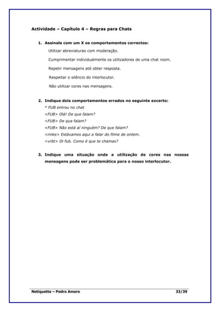 Actividade – Capítulo 4 – Regras para Chats


   1. Assinale com um X os comportamentos correctos:

        Utilizar abreviaturas com moderação.

        Cumprimentar individualmente os utilizadores de uma chat room.

        Repetir mensagens até obter resposta.

        Respeitar o silêncio do interlocutor.

        Não utilizar cores nas mensagens.


   2. Indique dois comportamentos errados no seguinte excerto:
      * FUB entrou no chat
      <FUB> Olá! De que falam?
      <FUB> De que falam?
      <FUB> Não está aí ninguém? De que falam?
      <mike> Estávamos aqui a falar do filme de ontem.
      <vrbt> Oi fub. Como é que te chamas?


   3. Indique uma situação onde a utilização de cores nas nossas
      mensagens pode ser problemática para o nosso interlocutor.




Netiquette – Pedro Amaro                                                 33/39
 