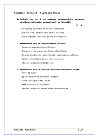 Actividade – Capítulo 5 – Regras para Fóruns


   1. Assinale   com    um    X   no   quadrado      correspondente,   conforme
      considera as afirmações verdadeiras (V) ou Falsas (F):

                                                                       V     F
       Cross-posting é permitido em assuntos importantes.

       Deve utilizar-se a pesquisa antes de criar um tópico.

       Colocar “Urgente!” como título garante maior atenção.



   2. Assinale com um X os comportamentos correctos:

        Colocar mensagens em locais relevantes.

        Colocar um avatar grande para facilitar a identificação.

        Contactar directamente os administradores para resolver problemas.

        Colocar várias imagens grandes numa mensagem.

        Não criar tópicos com conteúdo ilegal.


   3. Assinale com um X os títulos de tópicos que cumprem as regras:

        Preciso de ajuda!

        Qd sai o novo flm do James Bond? Rspd pf!

        Crítica à placa gráfica XFX GTX260.

        **** VENDO CARRO NOVO ****

        Ajuda na configuração de rede wireless em Windows XP




Netiquette – Pedro Amaro                                                   34/39
 