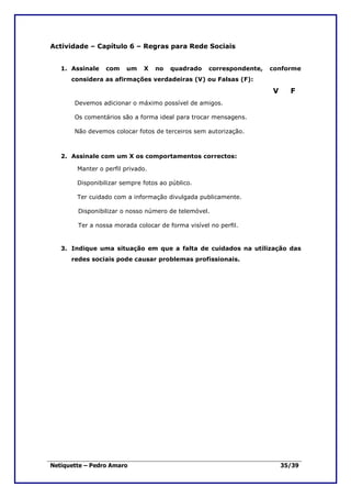 Actividade – Capítulo 6 – Regras para Rede Sociais


   1. Assinale   com    um    X    no   quadrado    correspondente,   conforme
      considera as afirmações verdadeiras (V) ou Falsas (F):

                                                                      V     F
       Devemos adicionar o máximo possível de amigos.

       Os comentários são a forma ideal para trocar mensagens.

       Não devemos colocar fotos de terceiros sem autorização.



   2. Assinale com um X os comportamentos correctos:

        Manter o perfil privado.

        Disponibilizar sempre fotos ao público.

        Ter cuidado com a informação divulgada publicamente.

        Disponibilizar o nosso número de telemóvel.

        Ter a nossa morada colocar de forma visível no perfil.


   3. Indique uma situação em que a falta de cuidados na utilização das
      redes sociais pode causar problemas profissionais.




Netiquette – Pedro Amaro                                                  35/39
 