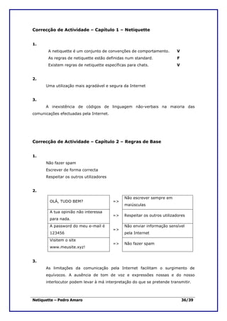 Correcção de Actividade – Capítulo 1 – Netiquette


1.
       A netiquette é um conjunto de convenções de comportamento.        V
       As regras de netiquette estão definidas num standard.             F
       Existem regras de netiquette específicas para chats.              V


2.
      Uma utilização mais agradável e segura da Internet


3.
      A inexistência de códigos de linguagem não-verbais na maioria das
comunicações efectuadas pela Internet.




Correcção de Actividade – Capítulo 2 – Regras de Base


1.
      Não fazer spam
      Escrever de forma correcta
      Respeitar os outros utilizadores


2.
                                              Não escrever sempre em
        OLÁ, TUDO BEM?                   =>
                                              maiúsculas
        A tua opinião não interessa
                                         =>   Respeitar os outros utilizadores
        para nada.
        A password do meu e-mail é            Não enviar informação sensível
                                         =>
        123456                                pela Internet
        Visitem o site
                                         =>   Não fazer spam
        www.meusite.xyz!


3.
      As limitações da comunicação pela Internet facilitam o surgimento de
      equívocos. A ausência de tom de voz e expressões nossas e do nosso
      interlocutor podem levar à má interpretação do que se pretende transmitir.



Netiquette – Pedro Amaro                                                     36/39
 