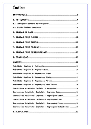 Índice
INTRODUÇÃO ................................................................................................ 3

1. NETIQUETTE ............................................................................................. 4

1.1. Definição do conceito de “netiquette”........................................................................ 4

1.2. A importância da Netiquette ............................................................................................ 6


2. REGRAS DE BASE .................................................................................... 8

3. REGRAS PARA E-MAIL ........................................................................ 12

4. REGRAS PARA CHATS ......................................................................... 17

5. REGRAS PARA FÓRUNS ...................................................................... 20

6. REGRAS PARA REDES SOCIAIS ....................................................... 25

7. CONCLUSÃO............................................................................................ 28

ANEXOS ......................................................................................................... 29

Actividade – Capítulo 1 – Netiquette................................................................................... 30

Actividade – Capítulo 2 – Regras de Base ........................................................................ 31

Actividade – Capítulo 3 – Regras para E-Mail ................................................................ 32

Actividade – Capítulo 4 – Regras para Chats ................................................................. 33

Actividade – Capítulo 5 – Regras para Fóruns............................................................... 34

Actividade – Capítulo 6 – Regras para Rede Sociais.................................................. 35

Correcção de Actividade – Capítulo 1 – Netiquette .................................................... 36

Correcção de Actividade – Capítulo 2 – Regras de Base.......................................... 36

Correcção de Actividade – Capítulo 3 – Regras para E-Mail.................................. 37

Correcção de Actividade – Capítulo 4 – Regras para Chats ................................... 37

Correcção de Actividade – Capítulo 5 – Regras para Fóruns ................................ 38

Correcção de Actividade – Capítulo 6 – Regras para Redes Sociais ................. 38


BIBLIOGRAFIA ........................................................................................... 39
 