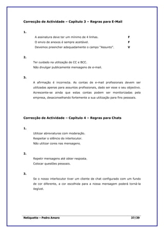 Correcção de Actividade – Capítulo 3 – Regras para E-Mail


1.
       A assinatura deve ter um mínimo de 4 linhas.                      F
       O envio de anexos é sempre aceitável.                             F
       Devemos preencher adequadamente o campo “Assunto”.                V


2.
      Ter cuidado na utilização de CC e BCC.
      Não divulgar publicamente mensagens de e-mail.


3.
      A afirmação é incorrecta. As contas de e-mail profissionais devem ser
      utilizadas apenas para assuntos profissionais, dado ser esse o seu objectivo.
      Acrescente-se ainda que estas contas podem ser monitorizadas pela
      empresa, desaconselhando fortemente a sua utilização para fins pessoais.




Correcção de Actividade – Capítulo 4 – Regras para Chats


1.
      Utilizar abreviaturas com moderação.
      Respeitar o silêncio do interlocutor.
      Não utilizar cores nas mensagens.


2.
      Repetir mensagens até obter resposta.
      Colocar questões pessoais.


3.
      Se o nosso interlocutor tiver um cliente de chat configurado com um fundo
      de cor diferente, a cor escolhida para a nossa mensagem poderá torná-la
      ilegível.




Netiquette – Pedro Amaro                                                     37/39
 