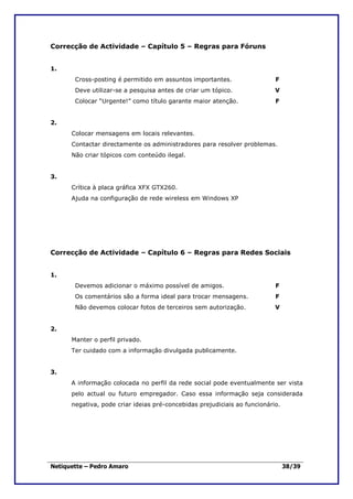 Correcção de Actividade – Capítulo 5 – Regras para Fóruns


1.
       Cross-posting é permitido em assuntos importantes.                  F
       Deve utilizar-se a pesquisa antes de criar um tópico.               V
       Colocar “Urgente!” como título garante maior atenção.               F


2.
      Colocar mensagens em locais relevantes.
      Contactar directamente os administradores para resolver problemas.
      Não criar tópicos com conteúdo ilegal.


3.
      Crítica à placa gráfica XFX GTX260.
      Ajuda na configuração de rede wireless em Windows XP




Correcção de Actividade – Capítulo 6 – Regras para Redes Sociais


1.
       Devemos adicionar o máximo possível de amigos.                      F
       Os comentários são a forma ideal para trocar mensagens.             F
       Não devemos colocar fotos de terceiros sem autorização.             V


2.
      Manter o perfil privado.
      Ter cuidado com a informação divulgada publicamente.


3.
      A informação colocada no perfil da rede social pode eventualmente ser vista
      pelo actual ou futuro empregador. Caso essa informação seja considerada
      negativa, pode criar ideias pré-concebidas prejudiciais ao funcionário.




Netiquette – Pedro Amaro                                                        38/39
 