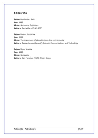 Bibliografia


Autor: Hambridge, Sally
Ano: 1995
Título: Netiquette Guidelines
Editora: Santa Clara (EUA), IETF


Autor: Hobbs, Kimberley
Ano: 2009
Título: The importance of etiquette in on-line environments
Editora: Saskatchewan (Canadá), Editorial Communications and Technology


Autor: Shea, Virginia
Ano: 1997
Título: Netiquette
Editora: San Francisco (EUA), Albion Books




Netiquette – Pedro Amaro                                                  39/39
 